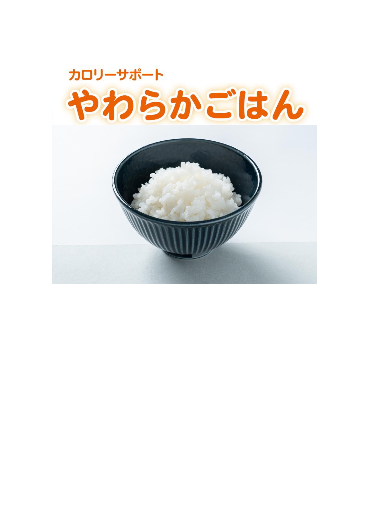<div class='lum-box'><h4 class='fontColor_blue lum-font-size'>カロリーサポート　やわらかごはん</h4></div><div class='lum-font-cnt'>「見た目はごはん　食感はおかゆ」見た目の粒感を残し、舌でつぶせるやわらかさを有した、おいしくカロリーが摂取できるごはんです。</div>