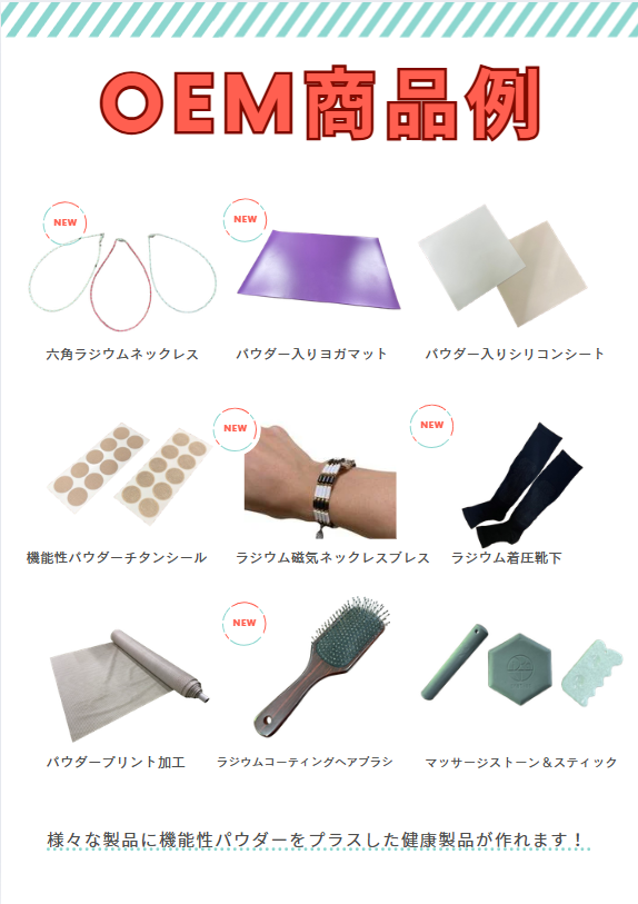 <div class='lum-box'><h4 class='fontColor_blue lum-font-size'>機能性鉱石パウダー活用 OEM製品企画</h4></div><div class='lum-font-cnt'>機能性鉱石パウダーを付加価値素材として、さまざまな製品へ応用可能なOEM企画です。ジュエリーパーツ、ヘアブラシ、ヨガマット、着圧ソックスなど、素材の特性を活かした商品開発に対応。形状や用途に合わせた配合・加工設計で、差別化できるオリジナル製品づくりをサポートします。</div>