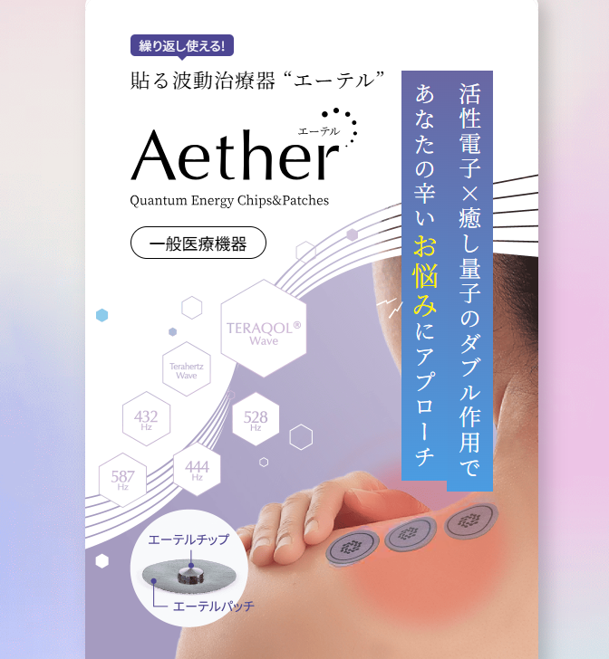 <div class='lum-box'><h4 class='fontColor_blue lum-font-size'>貼る波動治療器 “Aether（エーテル） ”  </h4></div><div class='lum-font-cnt'>世界初・日本発の国際特許技術TERAQOL®量子加工を活用し、電子と量子のダブル作用で不調部位にアプローチする貼付型の一般医療機器です。貼付用パッチと専用チップを組み合わせで、肩・首・腰などに装着・交換するだけの簡単設計。活性電子と癒しの周波数によるバイオレゾナンス作用で、日常のケアをサポートします</div>
